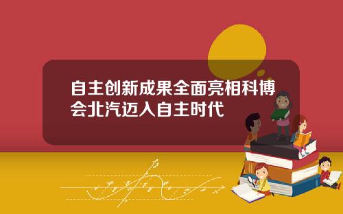 自主创新成果全面亮相科博会北汽迈入自主时代