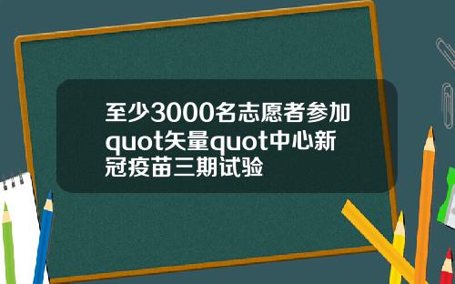 至少3000名志愿者参加quot矢量quot中心新冠疫苗三期试验