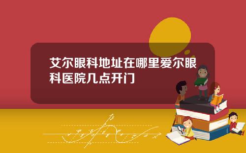艾尔眼科地址在哪里爱尔眼科医院几点开门