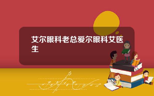艾尔眼科老总爱尔眼科艾医生