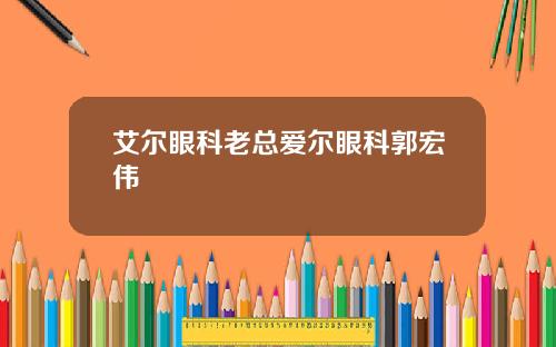 艾尔眼科老总爱尔眼科郭宏伟