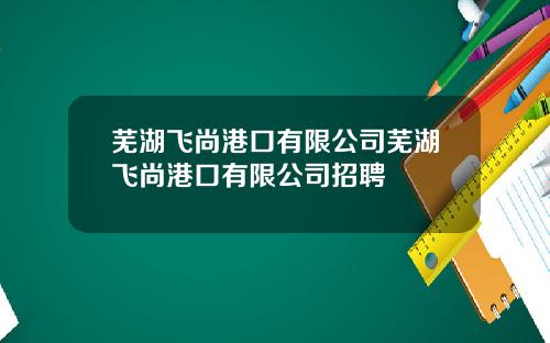 芜湖飞尚港口有限公司芜湖飞尚港口有限公司招聘