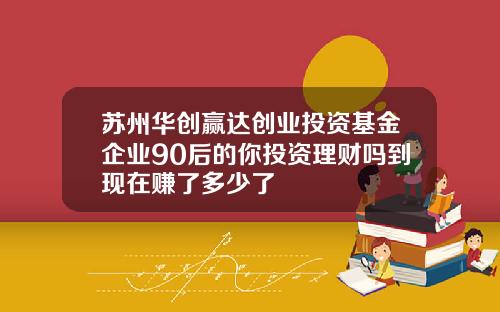 苏州华创赢达创业投资基金企业90后的你投资理财吗到现在赚了多少了