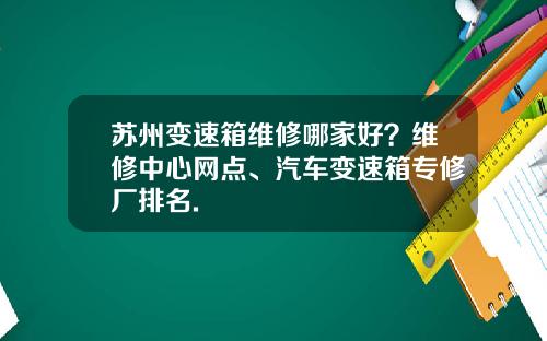 苏州变速箱维修哪家好？维修中心网点、汽车变速箱专修厂排名.