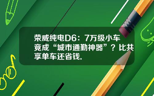 荣威纯电D6：7万级小车竟成“城市通勤神器”？比共享单车还省钱.