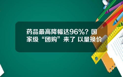 药品最高降幅达96%?国家级“团购”来了 以量换价