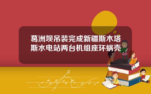 葛洲坝吊装完成新疆斯木塔斯水电站两台机组座环蜗壳