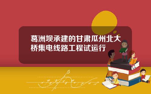 葛洲坝承建的甘肃瓜州北大桥集电线路工程试运行