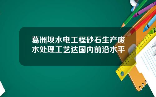 葛洲坝水电工程砂石生产废水处理工艺达国内前沿水平