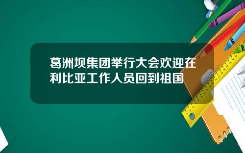 葛洲坝集团举行大会欢迎在利比亚工作人员回到祖国