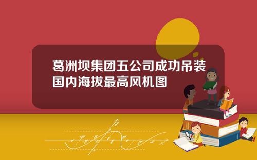 葛洲坝集团五公司成功吊装国内海拔最高风机图