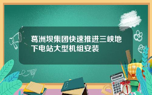 葛洲坝集团快速推进三峡地下电站大型机组安装