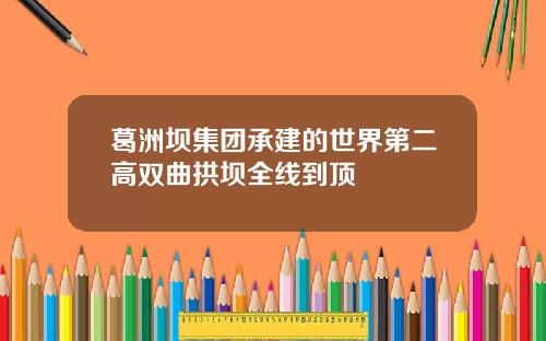 葛洲坝集团承建的世界第二高双曲拱坝全线到顶