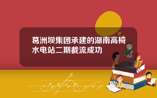 葛洲坝集团承建的湖南高椅水电站二期截流成功