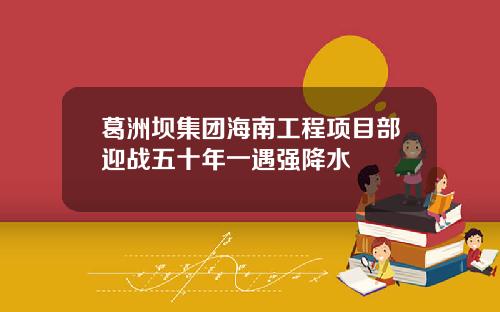 葛洲坝集团海南工程项目部迎战五十年一遇强降水