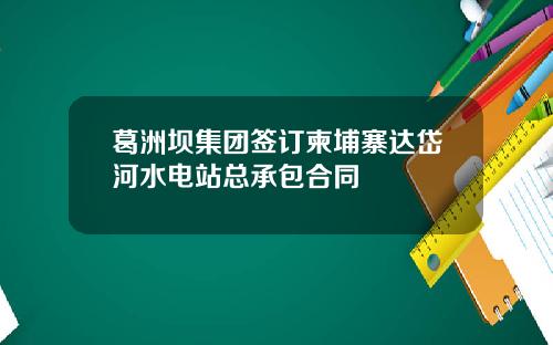 葛洲坝集团签订柬埔寨达岱河水电站总承包合同