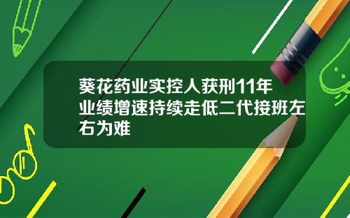葵花药业实控人获刑11年业绩增速持续走低二代接班左右为难