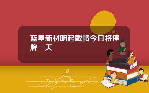 蓝星新材明起戴帽今日将停牌一天
