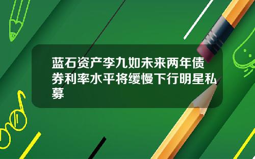 蓝石资产李九如未来两年债券利率水平将缓慢下行明星私募