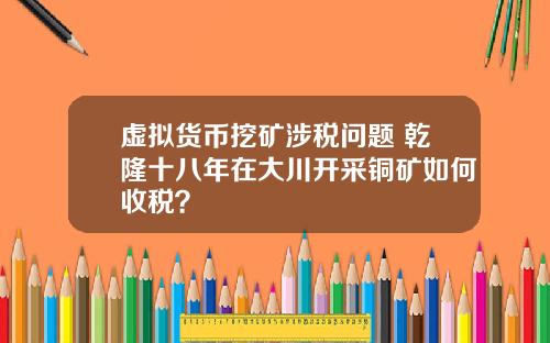 虚拟货币挖矿涉税问题 乾隆十八年在大川开采铜矿如何收税?