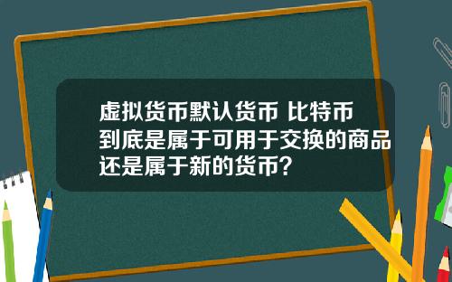 虚拟货币默认货币 比特币到底是属于可用于交换的商品还是属于新的货币？