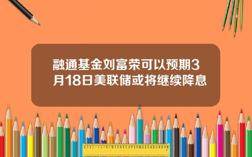 融通基金刘富荣可以预期3月18日美联储或将继续降息