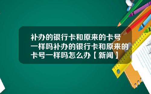 补办的银行卡和原来的卡号一样吗补办的银行卡和原来的卡号一样吗怎么办【新闻】