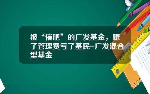 被“催肥”的广发基金，赚了管理费亏了基民-广发混合型基金