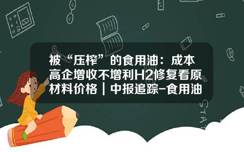 被“压榨”的食用油：成本高企增收不增利H2修复看原材料价格｜中报追踪-食用油上市公司