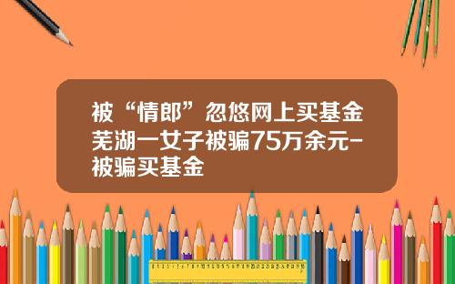 被“情郎”忽悠网上买基金芜湖一女子被骗75万余元-被骗买基金
