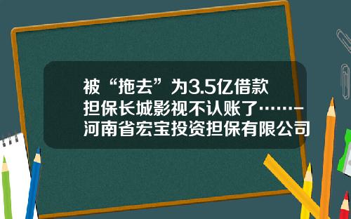 被“拖去”为3.5亿借款担保长城影视不认账了……-河南省宏宝投资担保有限公司