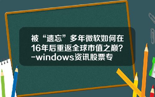 被“遗忘”多年微软如何在16年后重返全球市值之巅？-windows资讯股票专家