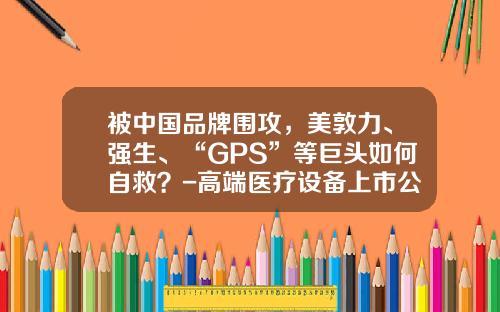 被中国品牌围攻，美敦力、强生、“GPS”等巨头如何自救？-高端医疗设备上市公司