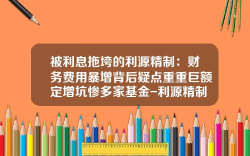被利息拖垮的利源精制：财务费用暴增背后疑点重重巨额定增坑惨多家基金-利源精制发行价是多少