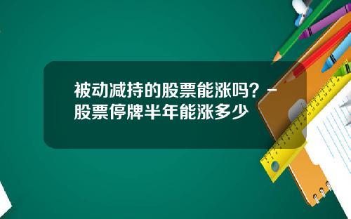 被动减持的股票能涨吗？-股票停牌半年能涨多少