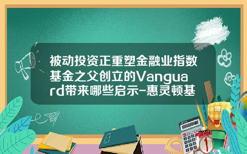 被动投资正重塑金融业指数基金之父创立的Vanguard带来哪些启示-惠灵顿基金