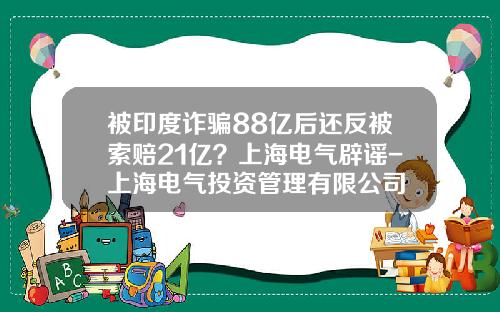 被印度诈骗88亿后还反被索赔21亿？上海电气辟谣-上海电气投资管理有限公司