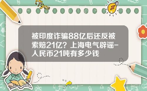 被印度诈骗88亿后还反被索赔21亿？上海电气辟谣-人民币21吨有多少钱