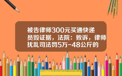 被告律师300元买通快递员毁证据，法院：败诉，律师扰乱司法罚5万-48公斤的快递多少钱