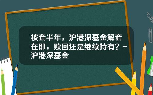被套半年，沪港深基金解套在即，赎回还是继续持有？-沪港深基金