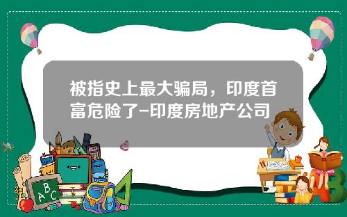 被指史上最大骗局，印度首富危险了-印度房地产公司