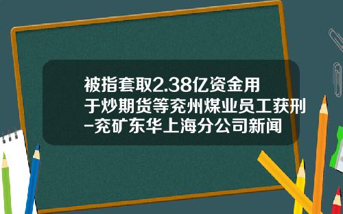 被指套取2.38亿资金用于炒期货等兖州煤业员工获刑-兖矿东华上海分公司新闻