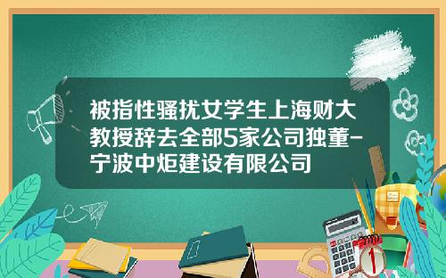 被指性骚扰女学生上海财大教授辞去全部5家公司独董-宁波中炬建设有限公司