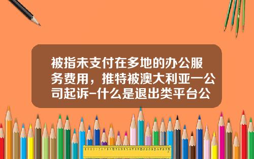被指未支付在多地的办公服务费用，推特被澳大利亚一公司起诉-什么是退出类平台公司