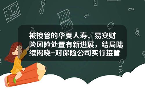 被接管的华夏人寿、易安财险风险处置有新进展，结局陆续揭晓-对保险公司实行接管