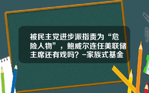 被民主党进步派指责为“危险人物”，鲍威尔连任美联储主席还有戏吗？-家族式基金