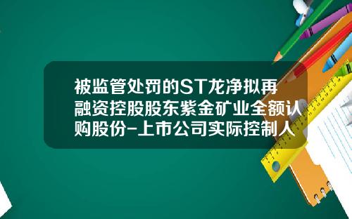 被监管处罚的ST龙净拟再融资控股股东紫金矿业全额认购股份-上市公司实际控制人信息披露