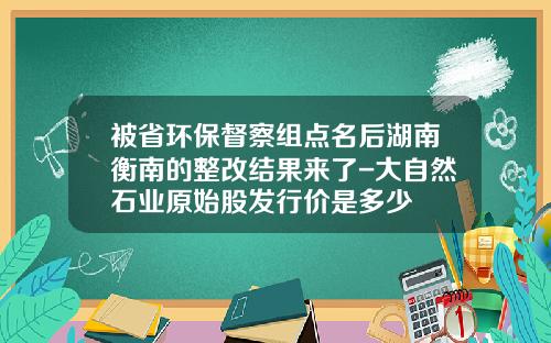 被省环保督察组点名后湖南衡南的整改结果来了-大自然石业原始股发行价是多少
