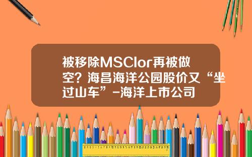 被移除MSCIor再被做空？海昌海洋公园股价又“坐过山车”-海洋上市公司