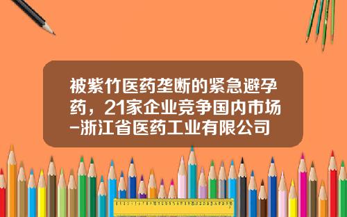 被紫竹医药垄断的紧急避孕药，21家企业竞争国内市场-浙江省医药工业有限公司